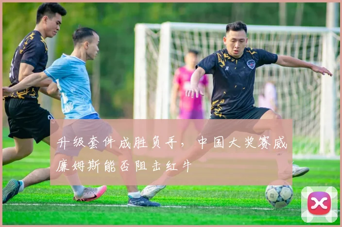 升级套件成胜负手，中国大奖赛威廉姆斯能否阻击红牛