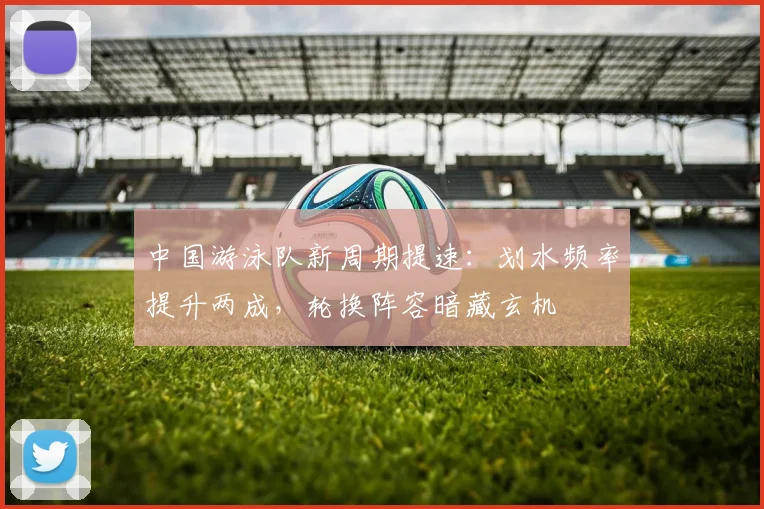 中国游泳队新周期提速：划水频率提升两成，轮换阵容暗藏玄机