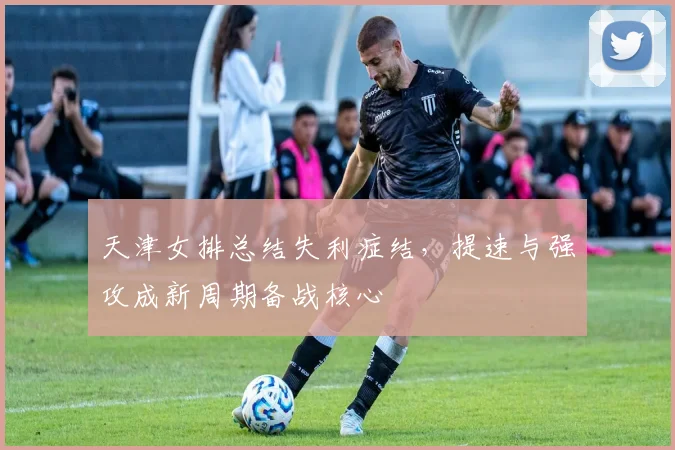 天津女排总结失利症结，提速与强攻成新周期备战核心
