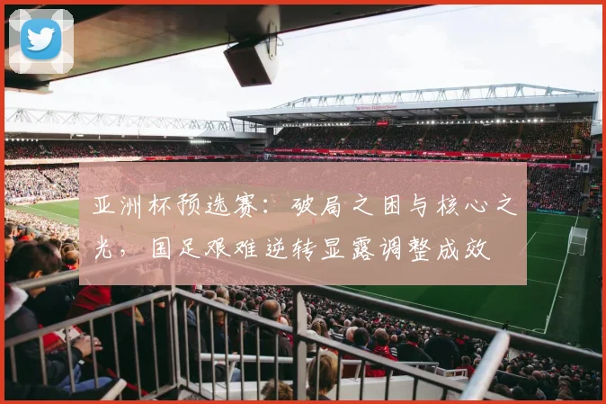 亚洲杯预选赛：破局之困与核心之光，国足艰难逆转显露调整成效