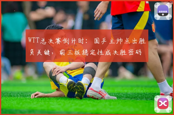 WTT总决赛倒计时：国乒主帅点出胜负关键，前三板稳定性成决胜密码