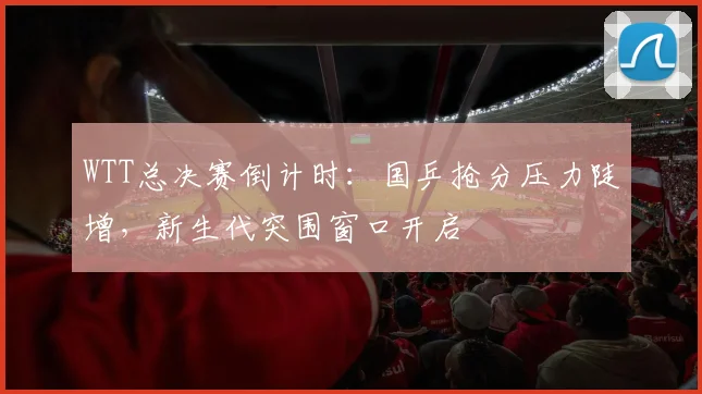 WTT总决赛倒计时：国乒抢分压力陡增，新生代突围窗口开启