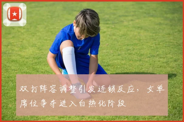 双打阵容调整引发连锁反应，女单席位争夺进入白热化阶段