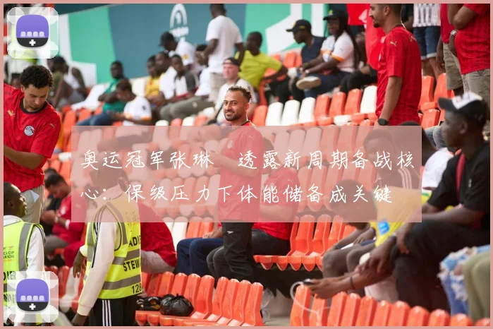 奥运冠军张琳芃透露新周期备战核心：保级压力下体能储备成关键