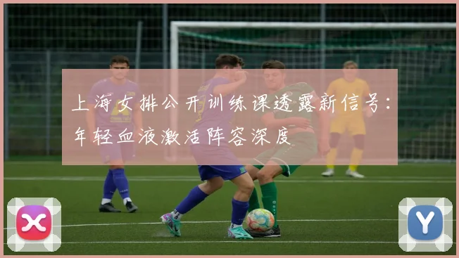 上海女排公开训练课透露新信号：年轻血液激活阵容深度