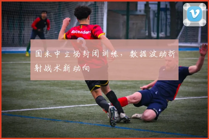 国米中立场封闭训练，数据波动折射战术新动向