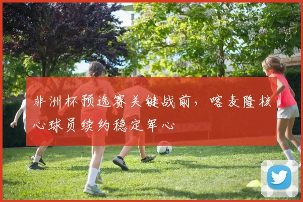 非洲杯预选赛关键战前，喀麦隆核心球员续约稳定军心