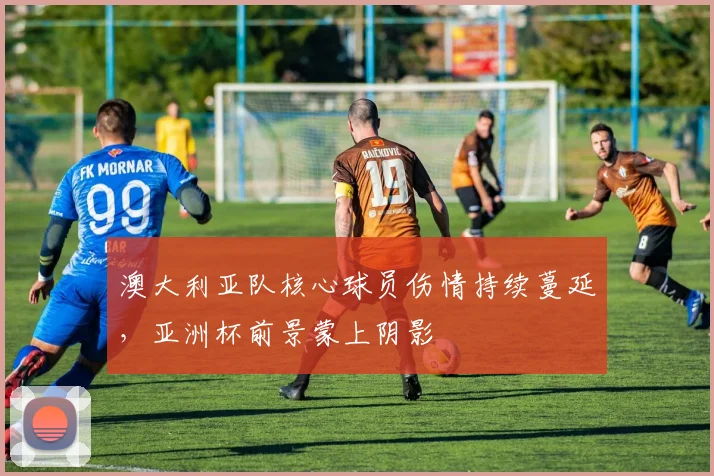 澳大利亚队核心球员伤情持续蔓延，亚洲杯前景蒙上阴影