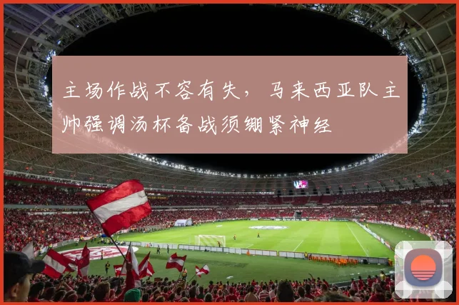 主场作战不容有失，马来西亚队主帅强调汤杯备战须绷紧神经