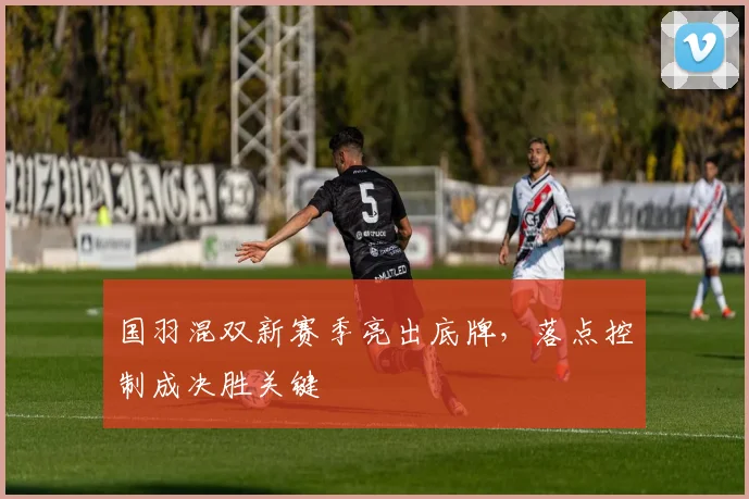 国羽混双新赛季亮出底牌，落点控制成决胜关键