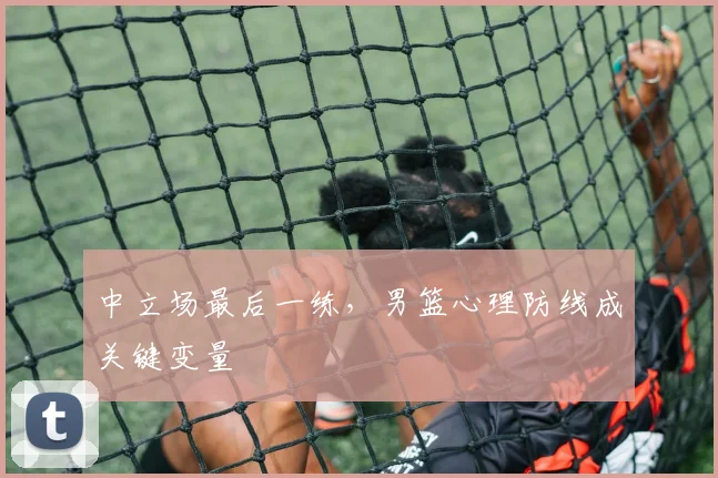 中立场最后一练，男篮心理防线成关键变量