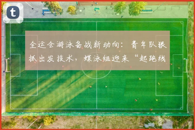 全运会游泳备战新动向：青年队狠抓出发技术，蝶泳组迎来“起跑线”变革