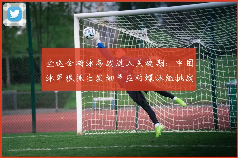 全运会游泳备战进入关键期，中国泳军狠抓出发细节应对蝶泳组挑战
