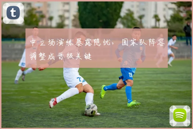 中立场演练暴露隐忧，国家队阵容调整成晋级关键