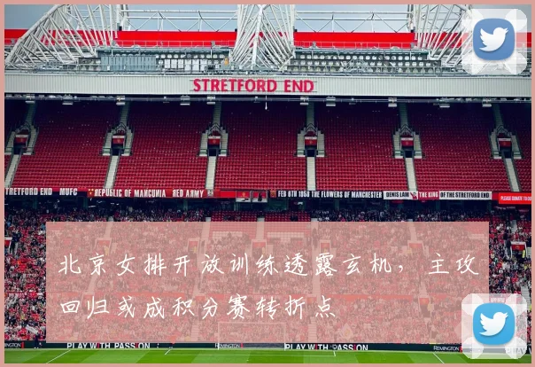 北京女排开放训练透露玄机，主攻回归或成积分赛转折点