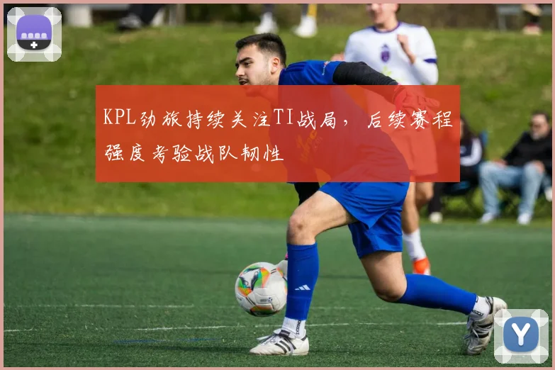 KPL劲旅持续关注TI战局，后续赛程强度考验战队韧性