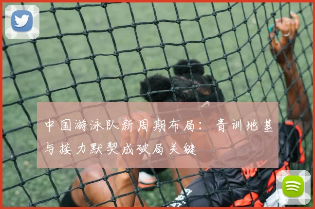 中国游泳队新周期布局：青训地基与接力默契成破局关键