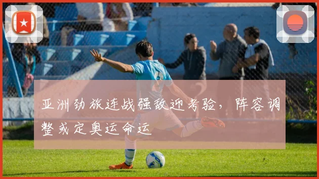亚洲劲旅连战强敌迎考验，阵容调整或定奥运命运
