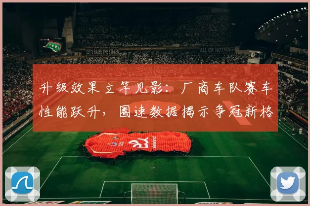 升级效果立竿见影：厂商车队赛车性能跃升，圈速数据揭示争冠新格局