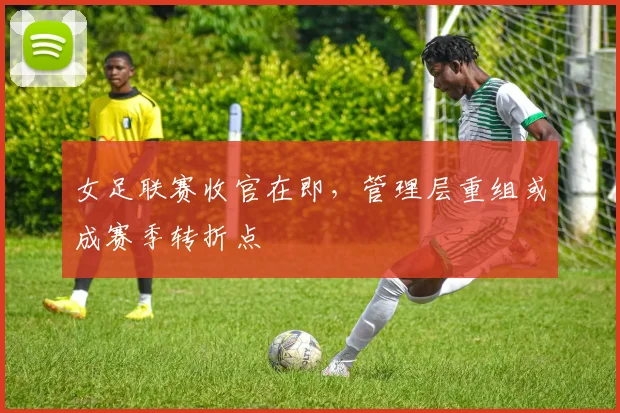 女足联赛收官在即，管理层重组或成赛季转折点