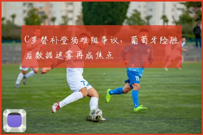 C罗替补登场难阻争议，葡萄牙险胜后数据迷雾再成焦点