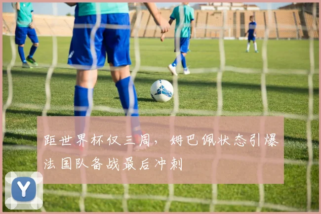 距世界杯仅三周，姆巴佩状态引爆法国队备战最后冲刺