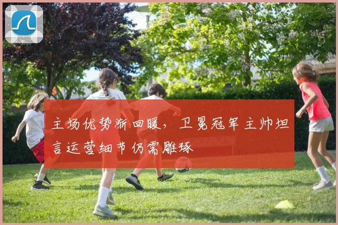 主场优势渐回暖，卫冕冠军主帅坦言运营细节仍需雕琢