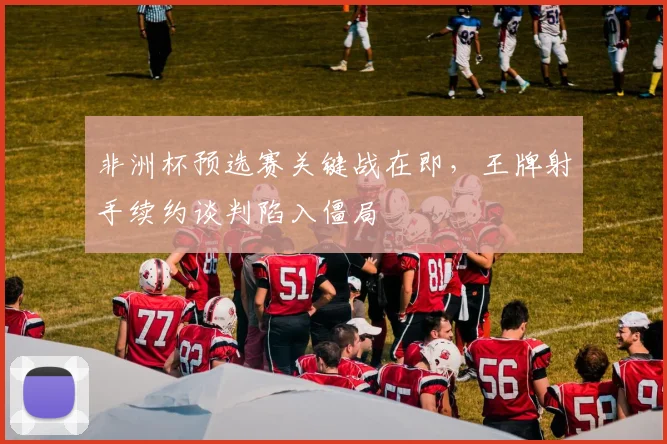 非洲杯预选赛关键战在即，王牌射手续约谈判陷入僵局