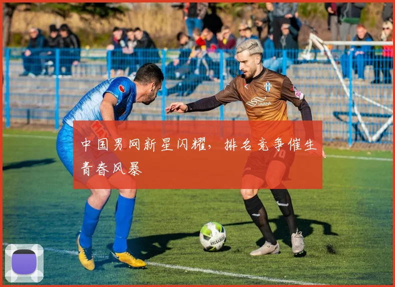 中国男网新星闪耀，排名竞争催生青春风暴
