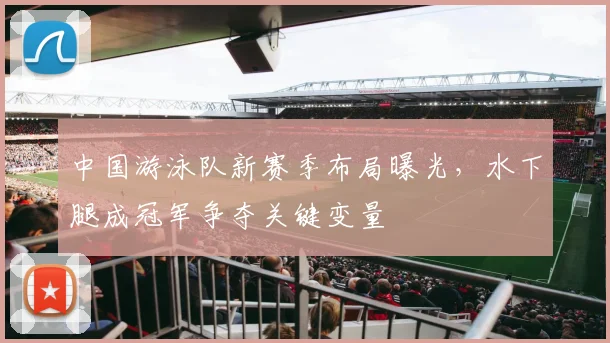 中国游泳队新赛季布局曝光，水下腿成冠军争夺关键变量