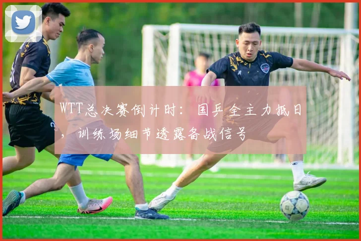 WTT总决赛倒计时：国乒全主力抵日，训练场细节透露备战信号