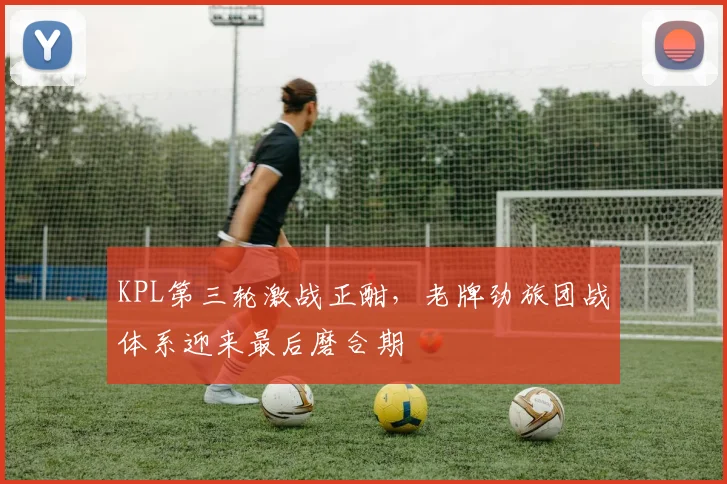 KPL第三轮激战正酣，老牌劲旅团战体系迎来最后磨合期