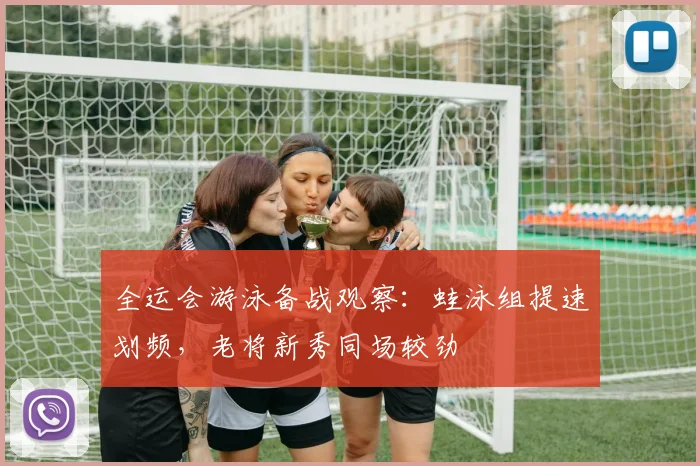 全运会游泳备战观察：蛙泳组提速划频，老将新秀同场较劲