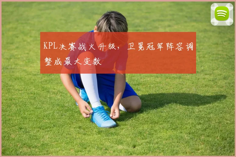 KPL决赛战火升级，卫冕冠军阵容调整成最大变数