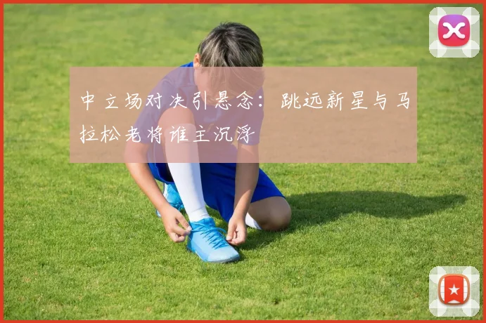 中立场对决引悬念：跳远新星与马拉松老将谁主沉浮