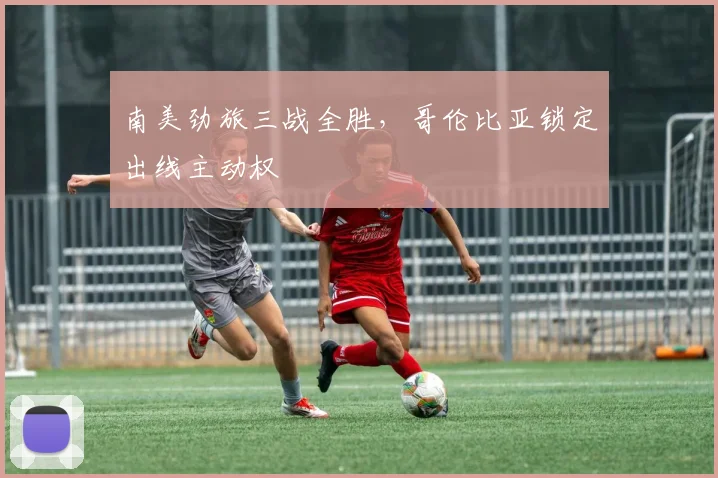 南美劲旅三战全胜，哥伦比亚锁定出线主动权