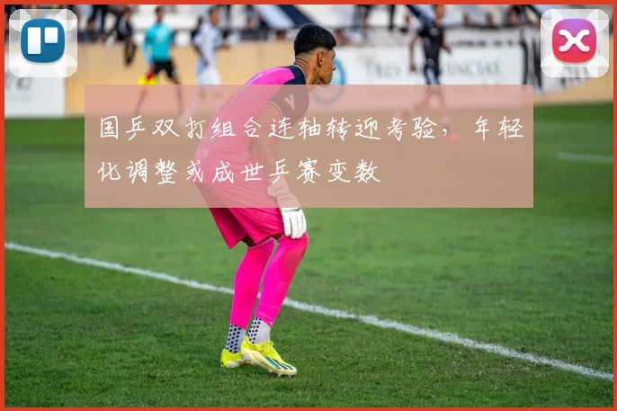 国乒双打组合连轴转迎考验，年轻化调整或成世乒赛变数