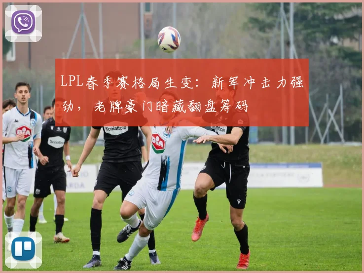 LPL春季赛格局生变：新军冲击力强劲，老牌豪门暗藏翻盘筹码