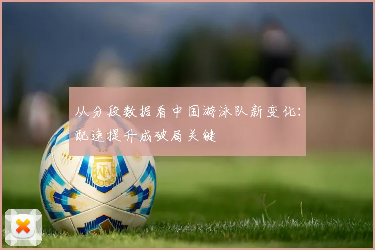 从分段数据看中国游泳队新变化：配速提升成破局关键