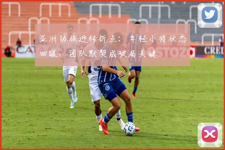 亚洲劲旅迎转折点：年轻小将状态回暖，团队默契成破局关键