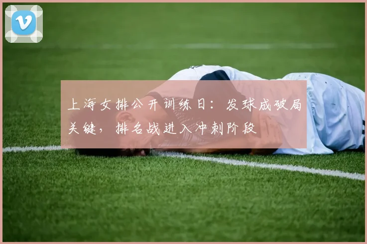 上海女排公开训练日：发球成破局关键，排名战进入冲刺阶段