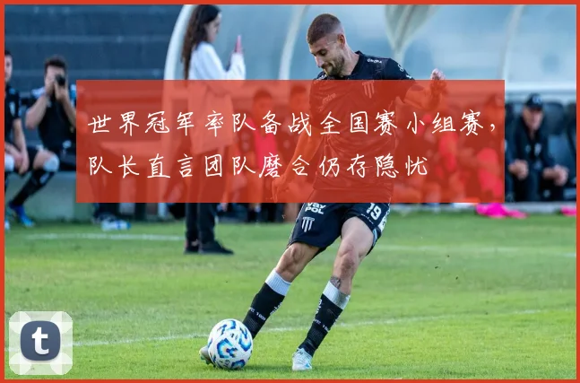世界冠军率队备战全国赛小组赛，队长直言团队磨合仍存隐忧
