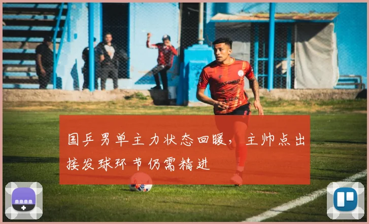 国乒男单主力状态回暖，主帅点出接发球环节仍需精进