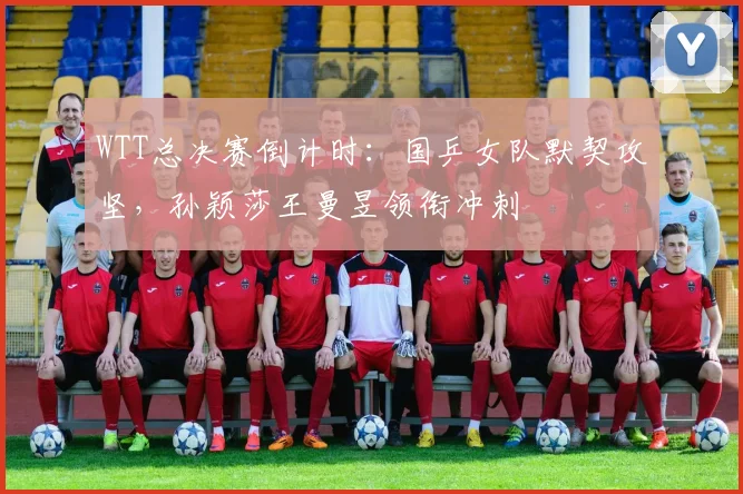 WTT总决赛倒计时：国乒女队默契攻坚，孙颖莎王曼昱领衔冲刺