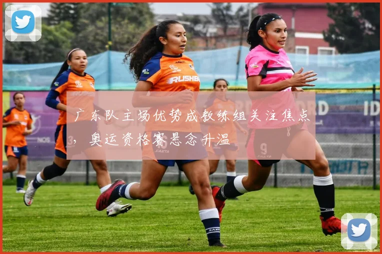 广东队主场优势成教练组关注焦点，奥运资格赛悬念升温