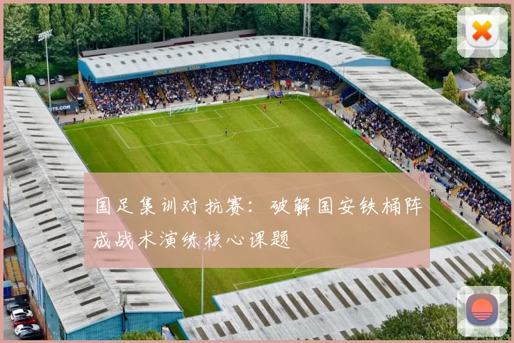 国足集训对抗赛：破解国安铁桶阵成战术演练核心课题