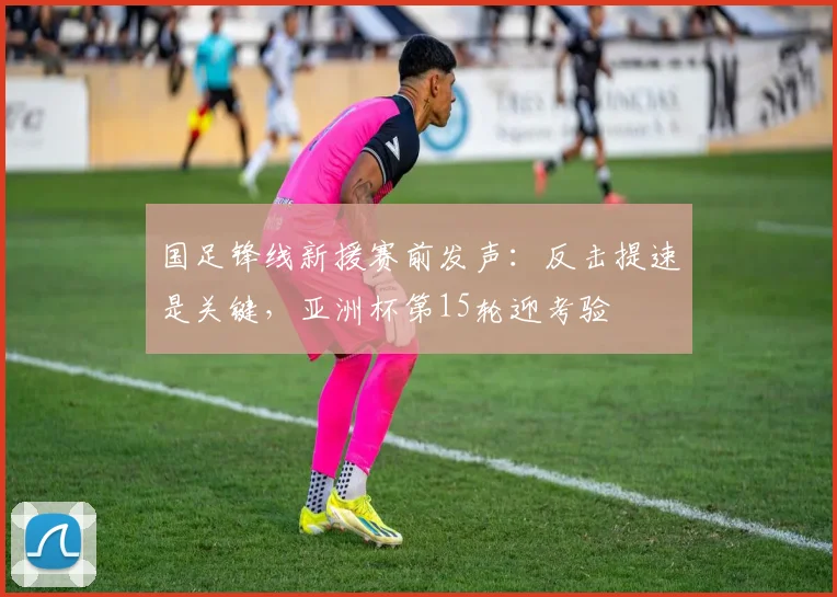 国足锋线新援赛前发声：反击提速是关键，亚洲杯第15轮迎考验