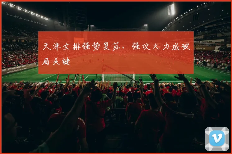 天津女排强势复苏，强攻火力成破局关键