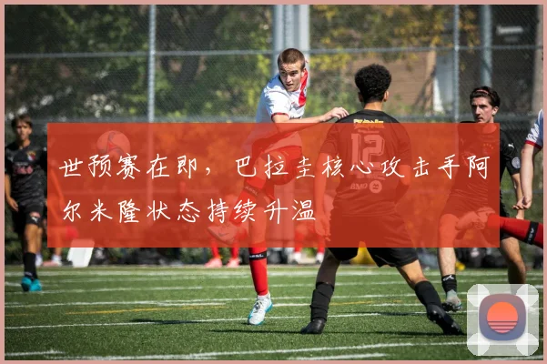 世预赛在即，巴拉圭核心攻击手阿尔米隆状态持续升温
