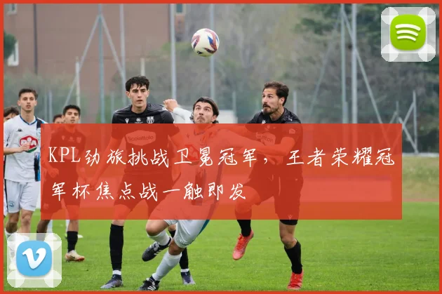 KPL劲旅挑战卫冕冠军，王者荣耀冠军杯焦点战一触即发